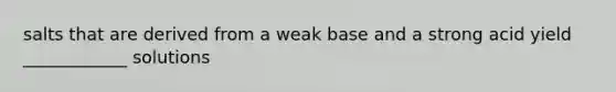 salts that are derived from a weak base and a strong acid yield ____________ solutions