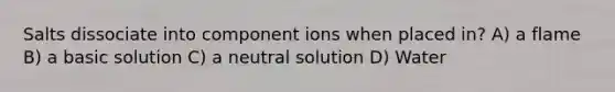 Salts dissociate into component ions when placed in? A) a flame B) a basic solution C) a neutral solution D) Water