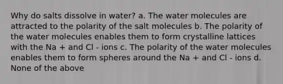 Why do salts dissolve in water? a. The water molecules are attracted to the polarity of the salt molecules b. The polarity of the water molecules enables them to form crystalline lattices with the Na + and Cl - ions c. The polarity of the water molecules enables them to form spheres around the Na + and Cl - ions d. None of the above