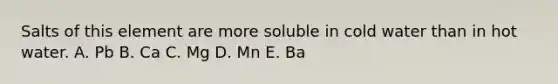 Salts of this element are more soluble in cold water than in hot water. A. Pb B. Ca C. Mg D. Mn E. Ba