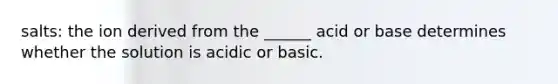 salts: the ion derived from the ______ acid or base determines whether the solution is acidic or basic.