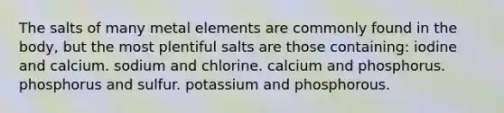 The salts of many metal elements are commonly found in the body, but the most plentiful salts are those containing: iodine and calcium. sodium and chlorine. calcium and phosphorus. phosphorus and sulfur. potassium and phosphorous.