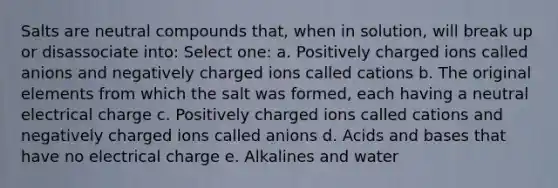 Salts are neutral compounds that, when in solution, will break up or disassociate into: Select one: a. Positively charged ions called anions and negatively charged ions called cations b. The original elements from which the salt was formed, each having a neutral electrical charge c. Positively charged ions called cations and negatively charged ions called anions d. Acids and bases that have no electrical charge e. Alkalines and water