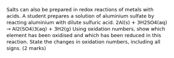 Salts can also be prepared in redox reactions of metals with acids. A student prepares a solution of aluminium sulfate by reacting aluminium with dilute sulfuric acid. 2Al(s) + 3H2SO4(aq) → Al2(SO4)3(aq) + 3H2(g) Using <a href='https://www.questionai.com/knowledge/kEDbuDCiDo-oxidation-numbers' class='anchor-knowledge'>oxidation numbers</a>, show which element has been oxidised and which has been reduced in this reaction. State the changes in oxidation numbers, including all signs. (2 marks)