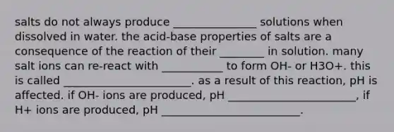 salts do not always produce _______________ solutions when dissolved in water. the acid-base properties of salts are a consequence of the reaction of their ________ in solution. many salt ions can re-react with ___________ to form OH- or H3O+. this is called _______________________. as a result of this reaction, pH is affected. if OH- ions are produced, pH _______________________, if H+ ions are produced, pH _________________________.