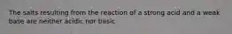 The salts resulting from the reaction of a strong acid and a weak base are neither acidic nor basic