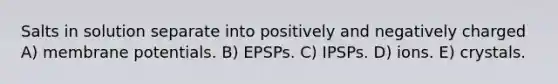 Salts in solution separate into positively and negatively charged A) membrane potentials. B) EPSPs. C) IPSPs. D) ions. E) crystals.