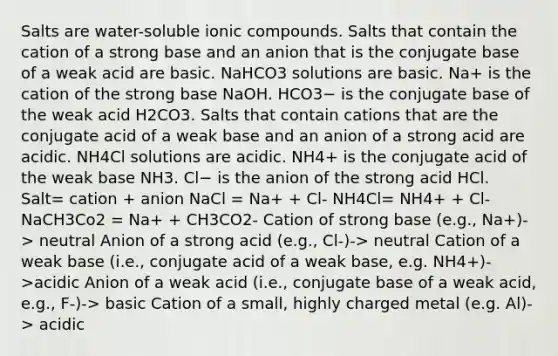 Salts are water-soluble ionic compounds. Salts that contain the cation of a strong base and an anion that is the conjugate base of a weak acid are basic. NaHCO3 solutions are basic. Na+ is the cation of the strong base NaOH. HCO3− is the conjugate base of the weak acid H2CO3. Salts that contain cations that are the conjugate acid of a weak base and an anion of a strong acid are acidic. NH4Cl solutions are acidic. NH4+ is the conjugate acid of the weak base NH3. Cl− is the anion of the strong acid HCl. Salt= cation + anion NaCl = Na+ + Cl- NH4Cl= NH4+ + Cl- NaCH3Co2 = Na+ + CH3CO2- Cation of strong base (e.g., Na+)-> neutral Anion of a strong acid (e.g., Cl-)-> neutral Cation of a weak base (i.e., conjugate acid of a weak base, e.g. NH4+)->acidic Anion of a weak acid (i.e., conjugate base of a weak acid, e.g., F-)-> basic Cation of a small, highly charged metal (e.g. Al)-> acidic