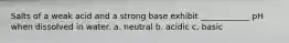 Salts of a weak acid and a strong base exhibit ____________ pH when dissolved in water. a. neutral b. acidic c. basic