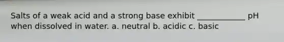 Salts of a weak acid and a strong base exhibit ____________ pH when dissolved in water. a. neutral b. acidic c. basic