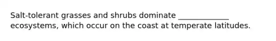 Salt-tolerant grasses and shrubs dominate _____________ ecosystems, which occur on the coast at temperate latitudes.