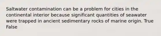 Saltwater contamination can be a problem for cities in the continental interior because significant quantities of seawater were trapped in ancient sedimentary rocks of marine origin. True False