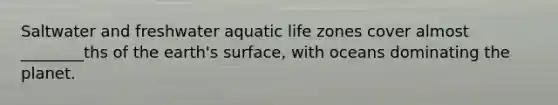 Saltwater and freshwater aquatic life zones cover almost ________ths of the earth's surface, with oceans dominating the planet.