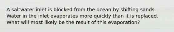 A saltwater inlet is blocked from the ocean by shifting sands. Water in the inlet evaporates more quickly than it is replaced. What will most likely be the result of this evaporation?