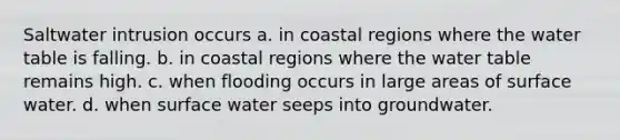 Saltwater intrusion occurs a. in coastal regions where the water table is falling. b. in coastal regions where the water table remains high. c. when flooding occurs in large areas of surface water. d. when surface water seeps into groundwater.