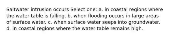 Saltwater intrusion occurs Select one: a. in coastal regions where the water table is falling. b. when flooding occurs in large areas of surface water. c. when surface water seeps into groundwater. d. in coastal regions where the water table remains high.