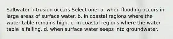 Saltwater intrusion occurs Select one: a. when flooding occurs in large areas of surface water. b. in coastal regions where <a href='https://www.questionai.com/knowledge/kra6qgcwqy-the-water-table' class='anchor-knowledge'>the water table</a> remains high. c. in coastal regions where the water table is falling. d. when surface water seeps into groundwater.