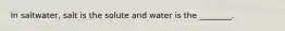 In saltwater, salt is the solute and water is the ________.