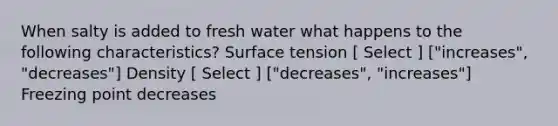 When salty is added to fresh water what happens to the following characteristics? Surface tension [ Select ] ["increases", "decreases"] Density [ Select ] ["decreases", "increases"] Freezing point decreases