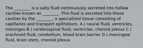 The ________ is a salty fluid continuously secreted into hollow cavities known as ________. This fluid is secreted into these cavities by the ________, a specialized tissue consisting of capillaries and transport epithelium. A.) neural fluid, ventricles, meninges B.) cerebrospinal fluid, ventricles, choroid plexus C.) arachnoid fluid, cerebellum, blood brain barrier D.) meningeal fluid, brain stem, choroid plexus