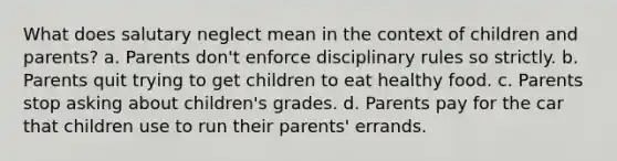 What does salutary neglect mean in the context of children and parents? a. Parents don't enforce disciplinary rules so strictly. b. Parents quit trying to get children to eat healthy food. c. Parents stop asking about children's grades. d. Parents pay for the car that children use to run their parents' errands.