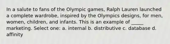 In a salute to fans of the Olympic games, Ralph Lauren launched a complete wardrobe, inspired by the Olympics designs, for men, women, children, and infants. This is an example of _____ marketing. Select one: a. internal b. distributive c. database d. affinity