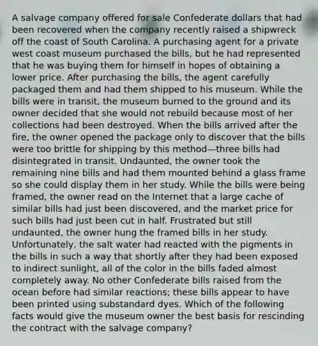 A salvage company offered for sale Confederate dollars that had been recovered when the company recently raised a shipwreck off the coast of South Carolina. A purchasing agent for a private west coast museum purchased the bills, but he had represented that he was buying them for himself in hopes of obtaining a lower price. After purchasing the bills, the agent carefully packaged them and had them shipped to his museum. While the bills were in transit, the museum burned to the ground and its owner decided that she would not rebuild because most of her collections had been destroyed. When the bills arrived after the fire, the owner opened the package only to discover that the bills were too brittle for shipping by this method—three bills had disintegrated in transit. Undaunted, the owner took the remaining nine bills and had them mounted behind a glass frame so she could display them in her study. While the bills were being framed, the owner read on the Internet that a large cache of similar bills had just been discovered, and the market price for such bills had just been cut in half. Frustrated but still undaunted, the owner hung the framed bills in her study. Unfortunately, the salt water had reacted with the pigments in the bills in such a way that shortly after they had been exposed to indirect sunlight, all of the color in the bills faded almost completely away. No other Confederate bills raised from the ocean before had similar reactions; these bills appear to have been printed using substandard dyes. Which of the following facts would give the museum owner the best basis for rescinding the contract with the salvage company?