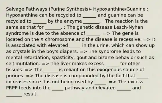 Salvage Pathways (Purine Synthesis)- Hypoxanthine/Guanine : Hypoxanthine can be recycled to ______ and guanine can be recycled to ______ by the enzyme _______. : The reaction is the same as that for _______. : The genetic disease Lesch-Nyhan syndrome is due to the absence of ______. => The gene is located on the X chromosome and the disease is recessive. => It is associated with elevated _____ in the urine, which can show up as crystals in the boy's diapers. => The syndrome leads to mental retardation, spasticity, gout and bizarre behavior such as self-mutilation. => The liver makes excess ______ for other tissues. => The ______ is reliant on this exogenous source of purines. => The disease is compounded by the fact that _____ increases since it is not being used by _____. => The excess PRPP feeds into the _____ pathway and elevated ______ and _______ result.