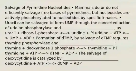 Salvage of Pyrimidine Nucleotides • Mammals do or do not efficiently salvage free bases of pyrimidines, but nucleosides are actively phosphorylated to nucleotides by specific kinases. • Uracil can be salvaged to form UMP through the concerted action of uridine phosphorylase and ____________ ______________ , as uracil + ribose-1-phosphate uridine + Pi uridine + ATP UMP + ADP • Formation of dTMP, by salvage of dTMP requires thymine phosphorylase and ____________________________ : thymine + deoxyribose 1 phosphate thymidine + P i thymidine + ATP dTMP + ADP • The salvage of deoxycytidine is catalyzed by _____________________________ deoxycytidine + ATP dCMP + ADP