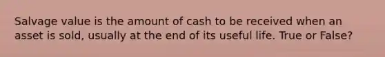 Salvage value is the amount of cash to be received when an asset is sold, usually at the end of its useful life. True or False?