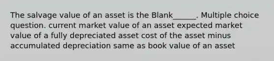 The salvage value of an asset is the Blank______. Multiple choice question. current market value of an asset expected market value of a fully depreciated asset cost of the asset minus accumulated depreciation same as book value of an asset