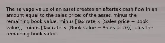 The salvage value of an asset creates an aftertax cash flow in an amount equal to the sales price: of the asset. minus the remaining book value. minus [Tax rate × (Sales price − Book value)]. minus [Tax rate × (Book value − Sales price)]. plus the remaining book value.