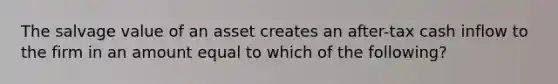 The salvage value of an asset creates an after-tax cash inflow to the firm in an amount equal to which of the following?