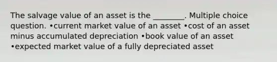 The salvage value of an asset is the ________. Multiple choice question. •current market value of an asset •cost of an asset minus accumulated depreciation •book value of an asset •expected market value of a fully depreciated asset