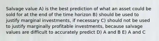 Salvage value A) is the best prediction of what an asset could be sold for at the end of the time horizon B) should be used to justify marginal investments, if necessary C) should not be used to justify marginally profitable investments, because salvage values are difficult to accurately predict D) A and B E) A and C