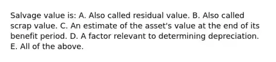 Salvage value is: A. Also called residual value. B. Also called scrap value. C. An estimate of the asset's value at the end of its benefit period. D. A factor relevant to determining depreciation. E. All of the above.