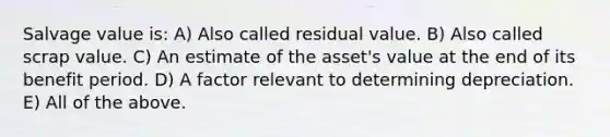 Salvage value is: ​A) Also called residual value. ​B) Also called scrap value. ​C) An estimate of the asset's value at the end of its benefit period. ​D) A factor relevant to determining depreciation. ​E) All of the above.