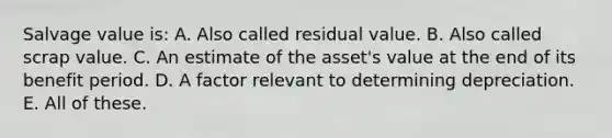 Salvage value is: A. Also called residual value. B. Also called scrap value. C. An estimate of the asset's value at the end of its benefit period. D. A factor relevant to determining depreciation. E. All of these.