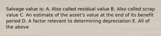 Salvage value is: A. Also called residual value B. Also called scrap value C. An estimate of the asset's value at the end of its benefit period D. A factor relevant to determining depreciation E. All of the above