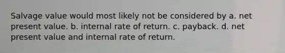 Salvage value would most likely not be considered by a. net present value. b. internal rate of return. c. payback. d. net present value and internal rate of return.