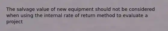 The salvage value of new equipment should not be considered when using the internal rate of return method to evaluate a project