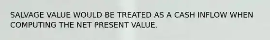 SALVAGE VALUE WOULD BE TREATED AS A CASH INFLOW WHEN COMPUTING THE NET PRESENT VALUE.