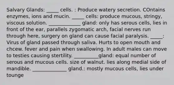 Salvary Glands: _____ cells. : Produce watery secretion. COntains enzymes, ions and mucin. _____ cells: produce mucous, stringy, viscous solution. _____________ gland: only has serous cells, lies in front of the ear, parallels zygomatic arch, facial nerves run through here, surgery on gland can cause facial paralysis. _____: Virus of gland passed through saliva. Hurts to open mouth and chcew. fever and pain when swallowing. In adult males can move to testies causing stertility. __________gland: equal number of serous and mucous cells. size of walnut. lies along medial side of mandible. ______________ gland.: mostly mucous cells, lies under tounge