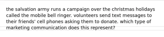 the salvation army runs a campaign over the christmas holidays called the mobile bell ringer. volunteers send text messages to their friends' cell phones asking them to donate. which type of marketing communication does this represent?