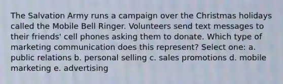 The Salvation Army runs a campaign over the Christmas holidays called the Mobile Bell Ringer. Volunteers send text messages to their friends' cell phones asking them to donate. Which type of marketing communication does this represent? Select one: a. public relations b. personal selling c. sales promotions d. mobile marketing e. advertising