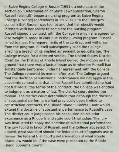 In Salve Regina College v. Russel (1991), a note case in the section on "Determination of State Law" subsection, Sharon Russell (plaintiff) began a nursing program at Salve Regina College (College) (defendant) in 1982. Due to the College's concern that Russell was too fat and that her obesity would interfere with her ability to complete the nursing program, Russell signed a contract with the College in which she agreed to lose weight in order to continue in the nursing program. Russell failed to meet the requirements of the contract and withdrew from the program. Russell subsequently sued the College, alleging a breach of its implied agreement to educate her. The College moved for a directed verdict. The United States District Court for the District of Rhode Island denied the motion on the ground that there was a factual issue as to whether Russell had substantially performed under her agreement with the College. The College renewed its motion after trial. The College argued that the doctrine of substantial performance did not apply in the academic context and that, since Russell had admitted she had not fulfilled all the terms of the contract, the College was entitled to judgment as a matter of law. The district court denied the motion. The district court determined that although the doctrine of substantial performance had previously been limited to construction contracts, the Rhode Island Supreme Court would extend the doctrine of substantial performance to Russell's case. The district court judge based his conclusion on his prior experience as a Rhode Island state court trial judge. The jury was instructed to apply the doctrine of substantial performance. The jury found in favor of Russell, and the College appealed. On appeal, what standard should the federal court of appeals use to review the federal trial court's determination of what Rhode Island law would be if the case were presented to the Rhode Island Supreme Court?