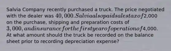 Salvia Company recently purchased a truck. The price negotiated with the dealer was 40,000. Salvia also paid sales tax of2,000 on the purchase, shipping and preparation costs of 3,000, and insurance for the first year of operation of4,000. At what amount should the truck be recorded on the balance sheet prior to recording depreciation expense?