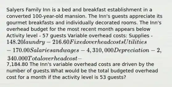 Salyers Family Inn is a bed and breakfast establishment in a converted 100-year-old mansion. The Inn's guests appreciate its gourmet breakfasts and individually decorated rooms. The Inn's overhead budget for the most recent month appears below Activity level - 57 guests Variable overhead costs: Supplies - 148.20 laundry - 216.60 Fixed overhead costs Utilities - 170.00 Salaries and wages - 4,310,000 Depreciation - 2,340.000 Total overhead cost -7,184.80 The Inn's variable overhead costs are driven by the number of guests.What would be the total budgeted overhead cost for a month if the activity level is 53 guests?