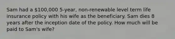 Sam had a 100,000 5-year, non-renewable level term life insurance policy with his wife as the beneficiary. Sam dies 8 years after the inception date of the policy. How much will be paid to Sam's wife?