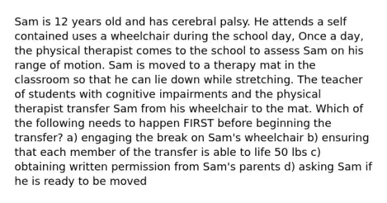 Sam is 12 years old and has cerebral palsy. He attends a self contained uses a wheelchair during the school day, Once a day, the physical therapist comes to the school to assess Sam on his range of motion. Sam is moved to a therapy mat in the classroom so that he can lie down while stretching. The teacher of students with cognitive impairments and the physical therapist transfer Sam from his wheelchair to the mat. Which of the following needs to happen FIRST before beginning the transfer? a) engaging the break on Sam's wheelchair b) ensuring that each member of the transfer is able to life 50 lbs c) obtaining written permission from Sam's parents d) asking Sam if he is ready to be moved